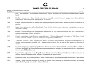 Edital de Pregão Eletrônico Demap nº 43/2020
PE 175236 Anexo 1
79
CPF, a área de atuação e os documentos comprobatórios exigidos na qualificação profissional prevista no Anexo 1B deste
Edital;
24.2. Detalhar e repassar para o Banco Central, conforme sua orientação e seu interesse, sem qualquer custo adicional, todo o
conhecimento técnico utilizado na implementação dos serviços;
24.3. Corrigir, sem custos adicionais, os defeitos ou as imperfeições dos serviços executados, durante a vigência do contrato ou da
garantia;
24.4. Seguir as instruções e observações efetuadas pelo Fiscal do Contrato, bem como refazer, sem ônus, qualquer serviço não
executado a contento;
24.5. Garantir a execução dos serviços, sem interrupção, substituindo, em caso de necessidade e sem ônus para o Banco Central,
quaisquer recursos que se façam necessários;
24.6. Cumprir e garantir que seus profissionais estejam aderentes à Política de Segurança da Informação em TI do Banco Central
e demais normas de conduta e de uso das instalações e equipamentos estabelecidos;
24.7. Administrar, coordenar e avaliar os profissionais alocados aos serviços desta contratação, obrigando-se também por todos os
tributos, impostos, encargos, incluindo todo e qualquer valor rescisório, além de todas as taxas que gravem seu ramo de
atuação;
24.8. Responder por quaisquer prejuízos que profissionais alocados aos serviços desta contratação causarem ao Banco Central, ou
a terceiros, decorrentes de ação ou omissão, procedendo imediatamente os reparos ou indenizações cabíveis e assumindo o
ônus e responsabilidade decorrente;
24.9. Responsabilizar-se por todos os atos dos profissionais alocados aos serviços desta contratação relacionados ao manuseio de
arquivos, sistemas computadorizados, software e equipamentos do Banco Central;
24.10. Comprovar, sempre que exigido pelo Banco Central, a qualificação dos profissionais alocados, conforme item 9 deste Anexo;
24.11. Adequar e manter o nível de prestação dos serviços em sintonia com as alterações na plataforma tecnológica ou processos
de trabalho, tão logo seja comunicada pelo Banco Central;
 