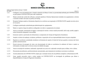 Edital de Pregão Eletrônico Demap nº 43/2020
PE 175236 Anexo 1A
88
1.2.2 Configurar o envio de backups para a solução corporativa do Banco Central, na periodicidade definida pelo CONTRATANTE
ou pela própria CONTRATADA para cada componente.
1.2.3 Manter controle das versões dos softwares, correções (patches) e Sistemas Operacionais instalados nos equipamentos e solicitar
a inclusão de dados relevantes na política de backup.
1.2.4 Recuperar backups usando as ferramentas disponíveis ou solicitar sua recuperação à CONTRATANTE quando este não estiver
em sua posse.
1.2.5 Configurar autenticação centralizada para administração dos equipamentos.
1.2.6 Manter os registros (logs) de auditoria configurados em todos os equipamentos da solução.
1.2.7 Atuar na concepção, manutenção de triggers e automação de tarefas e rotinas usando powershell, shell script, ansible, puppet e
outras ferramentas adequadas à necessidade.
1.2.8 Gerenciar usuários e permissões da infraestrutura e componentes do Arranjo de Pagamentos Instantâneos.
1.2.9 Atender os tickets de mudanças, incidentes, problemas e requisições sob sua responsabilidade dentro do prazo estipulado.
1.2.10 Registrar as ocorrências consideradas incidentes na ferramenta de suporte à Central de Serviços quando as mesmas não forem
geradas automaticamente.
1.2.11 Possuir processo de passagem de turno com documentação de todas as ocorrências do ambiente de forma a manter as
informações niveladas entre os diversos turnos de trabalho da equipe.
1.2.12 Atuar na resolução de incidentes, analisando, registrando sua causa raiz e aplicando correções para as falhas, erros e alertas.
1.2.13 Documentar procedimentos, preferencialmente automatizados, para tratamento de incidentes recorrentes no ambiente.
1.2.14 Acionar plantonistas da CONTRATANTE sempre que a resolução técnica de um problema extrapolar a infraestrutura do SPI.
1.2.15 Atuar, quando necessário, junto a outras equipes da CONTRATANTE na investigação de problemas que afetem a
disponibilidade do Arranjo de Pagamento Instantâneo.
 