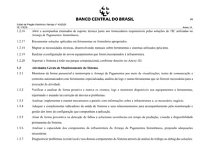 Edital de Pregão Eletrônico Demap nº 43/2020
PE 175236 Anexo 1A
89
1.2.16 Abrir e acompanhar chamados de suporte técnico junto aos fornecedores responsáveis pelas soluções de TIC utilizadas no
Arranjo de Pagamentos Instantâneos.
1.2.17 Documentar soluções aplicadas em ferramentas ou formulário apropriados.
1.2.18 Mapear as necessidades técnicas, desenvolvendo manuais sobre ferramentas e sistemas utilizados pela área.
1.2.19 Realizar a configuração de novos equipamentos que forem incorporados à infraestrutura.
1.2.20 Suportar o Sistema e todo seu parque computacional, conforme descrito no Anexo 1D.
1.3 Atividades Gerais de Monitoramento do Sistema
1.3.1 Monitorar de forma presencial e ininterrupta o Arranjo de Pagamentos por meio de visualizações, testes de comunicação e
controles automatizados com ferramentas especializadas, análise de logs e outras ferramentas que se fizerem necessárias para a
execução da atividade.
1.3.2 Verificar e analisar de forma proativa e reativa os eventos, logs e monitores disponíveis nos equipamentos e ferramentas,
reportando e atuando na correção de desvios e problemas.
1.3.3 Analisar, implementar e manter mecanismos e painéis com informações sobre a infraestrutura e, se necessário, negócio.
1.3.4 Adequar e complementar indicadores de saúde do Sistema e seus relacionamentos para acompanhamento pela monitoração e
gestão dos itens de configuração que componham a aplicação.
1.3.5 Atuar de forma preventiva na detecção de falhas e solucionar ocorrências em tempo de produção, visando a disponibilidade
permanente do Sistema.
1.3.6 Analisar a capacidade dos componentes da infraestrutura do Arranjo de Pagamentos Instantâneos, propondo adequações
necessárias.
1.3.7 Diagnosticar problemas na rede local e nos demais componentes do Sistema através de análise do tráfego ou debug das soluções.
 