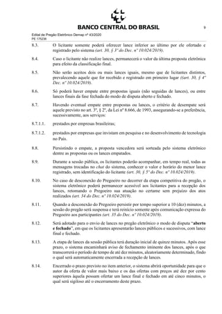 Edital de Pregão Eletrônico Demap nº 43/2020
PE 175236
9
8.3. O licitante somente poderá oferecer lance inferior ao último por ele ofertado e
registrado pelo sistema (art. 30, § 3º do Dec. nº 10.024/2019).
8.4. Caso o licitante não realize lances, permanecerá o valor da última proposta eletrônica
para efeito da classificação final.
8.5. Não serão aceitos dois ou mais lances iguais, mesmo que de licitantes distintos,
prevalecendo aquele que for recebido e registrado em primeiro lugar ((art. 30, § 4º
Dec. nº 10.024/2019).
8.6. Só poderá haver empate entre propostas iguais (não seguidas de lances), ou entre
lances finais da fase fechada do modo de disputa aberto e fechado.
8.7. Havendo eventual empate entre propostas ou lances, o critério de desempate será
aquele previsto no art. 3º, § 2º, da Lei nº 8.666, de 1993, assegurando-se a preferência,
sucessivamente, aos serviços:
8.7.1.1. prestados por empresas brasileiras;
8.7.1.2. prestados por empresas que invistam em pesquisa e no desenvolvimento de tecnologia
no País.
8.8. Persistindo o empate, a proposta vencedora será sorteada pelo sistema eletrônico
dentre as propostas ou os lances empatados.
8.9. Durante a sessão pública, os licitantes poderão acompanhar, em tempo real, todas as
mensagens trocadas no chat do sistema, conhecer o valor e horário do menor lance
registrado, sem identificação do licitante (art. 30, § 5º do Dec. nº 10.024/2019).
8.10. No caso de desconexão do Pregoeiro no decorrer da etapa competitiva do pregão, o
sistema eletrônico poderá permanecer acessível aos licitantes para a recepção dos
lances, retomando o Pregoeiro sua atuação no certame sem prejuízo dos atos
realizados (art. 34 do Dec. nº 10.024/2019).
8.11. Quando a desconexão do Pregoeiro persistir por tempo superior a 10 (dez) minutos, a
sessão do pregão será suspensa e terá reinício somente após comunicação expressa do
Pregoeiro aos participantes (art. 35 do Dec. nº 10.024/2019).
8.12. Será adotado para o envio de lances no pregão eletrônico o modo de disputa “aberto
e fechado”, em que os licitantes apresentarão lances públicos e sucessivos, com lance
final e fechado.
8.13. A etapa de lances da sessão pública terá duração inicial de quinze minutos. Após esse
prazo, o sistema encaminhará aviso de fechamento iminente dos lances, após o que
transcorrerá o período de tempo de até dez minutos, aleatoriamente determinado, findo
o qual será automaticamente encerrada a recepção de lances.
8.14. Encerrado o prazo previsto no item anterior, o sistema abrirá oportunidade para que o
autor da oferta de valor mais baixo e os das ofertas com preços até dez por cento
superiores àquela possam ofertar um lance final e fechado em até cinco minutos, o
qual será sigiloso até o encerramento deste prazo.
 