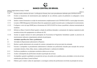 Edital de Pregão Eletrônico Demap nº 43/2020
PE 175236 Anexo 1A
90
1.3.8 Executar tarefas rotineiras de testes e verificação do Sistema, bem como procedimentos definidos pela CONTRATANTE.
1.3.9 Evoluir os mecanismos de monitoramento para ampliação de sua cobertura, ajustes de parâmetros ou adequação a novas
funcionalidades.
1.3.10 Instalar e manter ferramentas ou scripts de monitoramento complementares às do CONTRATANTE se assim julgar necessário.
1.3.11 Levantar a MIB (Management Information Base) dos equipamentos quando necessário para a configuração do monitoramento.
1.3.12 Configurar o envio de traps SNMP para as ferramentas do CONTATANTE de forma a possibilitar a abertura automatizada de
incidentes.
1.3.13 Informar ao Banco Central do Brasil quando a solução do problema demandar o acionamento de empresas responsáveis pela
assistência técnica dos equipamentos ou softwares de TIC.
1.3.14 Acionar as equipes técnicas de outros participantes do Ecossistema de Pagamentos Instantâneos quando os processos de
monitoramento indicarem comportamento anômalo do participante.
2. Atividades específicas dos Times e profissionais
2.1 Atividades do Representante administrativo (Preposto).
2.1.1 Realizar a gestão administrativa da execução do contrato e prestação dos serviços por parte da contratada.
2.1.2 Executar e acompanhar os procedimentos administrativos referentes aos profissionais alocados para execução dos serviços
contratados (horários, férias, faltas, atrasos, conduta profissional e o ambiente de trabalho).
2.1.3 Verificar as pendências e as principais ocorrências relativas aos serviços.
2.1.4 Avaliar o desempenho dos profissionais alocados na prestação dos serviços.
2.1.5 Acompanhar e garantir a qualidade na execução dos serviços, de acordo com os padrões, prazos, prioridades e níveis de serviços
estabelecidos pelo Banco Central do Brasil.
2.1.6 Elaborar, gerir e manter o plano de capacitação e a reciclagem contínua dos profissionais envolvidos na prestação de serviço.
 
