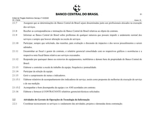 Edital de Pregão Eletrônico Demap nº 43/2020
PE 175236 Anexo 1A
91
2.1.7 Assegurar que as determinações do Banco Central do Brasil sejam disseminadas junto aos profissionais alocados na execução
dos serviços.
2.1.8 Receber as correspondências e intimações do Banco Central do Brasil relativas ao objeto do contrato.
2.1.9 Informar ao Banco Central do Brasil sobre problemas de qualquer natureza que possam impedir o andamento normal dos
serviços e sempre que houver alteração na escala de serviços.
2.1.10 Participar, sempre que solicitado, das reuniões, para avaliação e discussão de impactos e dos novos procedimentos a serem
adotados.
2.1.11 Encaminhar ao fiscal e gestor do contrato, o relatório gerencial consolidado com os respectivos gráficos e ocorrências e a
respectiva nota fiscal/fatura relativa aos serviços executados.
2.1.12 Responder por quaisquer danos ou extravios de equipamentos, mobiliários e demais bens de propriedade do Banco Central do
Brasil.
2.1.13 Elaborar e controlar a escala de trabalho da equipe, frequência e pontualidade.
2.1.14 Participar da seleção da equipe.
2.1.15 Gerir o cumprimento de metas e indicadores.
2.1.15.1 Elaborar relatórios de acompanhamento dos indicadores de serviço, assim como propostas de melhorias da execução do serviço
e de sua medição.
2.1.15.2 Acompanhar o bom desempenho da equipe e os ANS acordados em contrato.
2.1.16 Elaborar e fornecer à CONTRATANTE relatórios gerenciais/técnicos solicitados.
2.2 Atividades do Gerente de Operações de Tecnologia da Informação
2.2.1 Coordenar tecnicamente os serviços e o andamento das atividades, projetos e demandas desta contratação.
 