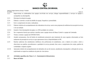 Edital de Pregão Eletrônico Demap nº 43/2020
PE 175236 Anexo 1A
92
2.2.2 Supervisionar os colaboradores das equipes envolvidas nos serviços, delegar responsabilidades e serviços às equipes e
acompanhar seu desempenho.
2.2.3 Participar da seleção da equipe.
2.2.4 Elaborar e controlar a escala de trabalho da equipe, frequência e pontualidade.
2.2.5 Gerir o cumprimento de metas e indicadores.
2.2.5.1 Elaborar relatórios de acompanhamento dos indicadores de serviço, assim como propostas de melhorias da execução do serviço
e de sua medição.
2.2.5.2 Garantir o bom desempenho da equipe e os ANS acordados em contrato.
2.2.6 Ser o responsável técnico por realizar a interface entre a equipe técnica do Banco Central e a equipe da Contratada.
2.2.7 Treinar e orientar a equipe da CONTRATADA.
2.2.8 Atender acionamentos, fora do horário de atendimento presencial, para tratamento de casos urgentes relacionados ao bom
andamento da prestação do serviço ou que representem riscos à disponibilidade do SPI.
2.2.9 Realizar auditorias dos atendimentos telefônicos dos profissionais de atendimento, com o objetivo de avaliar e aferir a
observância aos padrões, procedimentos e qualidade do serviço prestado, bem como o cumprimento dos scripts, padrões de
cordialidade e empatia exigidos.
2.2.10 Apresentar relatório de acompanhamento de indicadores de uso de recursos, atendimento, desempenho e utilização do serviço,
explicitando as respectivas tendências do ponto de vista técnico.
2.3 Atividades específicas dos Times 1 e 2 – Sustentação de Infraestrutura
2.3.1 Banco de Dados
 