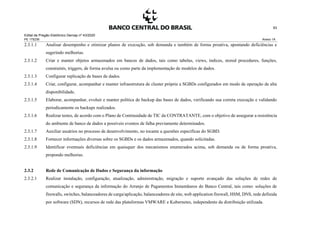 Edital de Pregão Eletrônico Demap nº 43/2020
PE 175236 Anexo 1A
93
2.3.1.1 Analisar desempenho e otimizar planos de execução, sob demanda e também de forma proativa, apontando deficiências e
sugerindo melhorias.
2.3.1.2 Criar e manter objetos armazenados em bancos de dados, tais como tabelas, views, índices, stored procedures, funções,
constraints, triggers, de forma avulsa ou como parte da implementação de modelos de dados.
2.3.1.3 Configurar replicação de bases de dados.
2.3.1.4 Criar, configurar, acompanhar e manter infraestrutura de cluster própria a SGBDs configurados em modo de operação de alta
disponibilidade.
2.3.1.5 Elaborar, acompanhar, evoluir e manter política de backup das bases de dados, verificando sua correta execução e validando
periodicamente os backups realizados.
2.3.1.6 Realizar testes, de acordo com o Plano de Continuidade de TIC da CONTRATANTE, com o objetivo de assegurar a resistência
do ambiente de banco de dados a possíveis eventos de falha previamente determinados.
2.3.1.7 Auxiliar usuários no processo de desenvolvimento, no tocante a questões específicas do SGBD.
2.3.1.8 Fornecer informações diversas sobre os SGBDs e os dados armazenados, quando solicitadas.
2.3.1.9 Identificar eventuais deficiências em quaisquer dos mecanismos enumerados acima, sob demanda ou de forma proativa,
propondo melhorias.
2.3.2 Rede de Comunicação de Dados e Segurança da informação
2.3.2.1 Realizar instalação, configuração, atualização, administração, migração e suporte avançado das soluções de redes de
comunicação e segurança da informação do Arranjo de Pagamentos Instantâneos do Banco Central, tais como: soluções de
firewalls, switches, balanceadores de carga/aplicação, balanceadores de site, web application firewall, HSM, DNS, rede definida
por software (SDN), recursos de rede das plataformas VMWARE e Kubernetes, independente da distribuição utilizada.
 