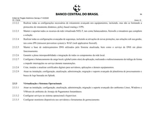 Edital de Pregão Eletrônico Demap nº 43/2020
PE 175236 Anexo 1A
94
2.3.2.2 Realizar todas as configurações necessárias de roteamento avançado nos equipamentos, incluindo, mas não se limitando a
protocolos de roteamento dinâmico, policy based routing e VPN.
2.3.2.3 Manter e suportar todos os recursos da rede virtualizada NSX-T, tais como balanceadores, firewalls e roteadores que compõem
a solução.
2.3.2.4 Realizar todas as configurações avançadas de segurança, incluindo as ativações de novas proteções, nas soluções sob sua gestão,
tais como IPS (intrusion prevention system) e WAF (web application firewall).
2.3.2.5 Manter a base de endereçamentos DNS utilizados pelo Sistema atualizada, bem como o serviço de DNS em pleno
funcionamento.
2.3.2.6 Garantir a plena interoperabilidade e integração de todos os componentes da rede local.
2.3.2.7 Configurar o balanceamento de carga local e global (entre sites) da aplicação, realizando o redirecionamento de tráfego de forma
a impedir interrupções no serviço durante manutenções.
2.3.2.8 Criar, instalar e atualizar certificados digitais para servidores, aplicações e demais equipamentos.
2.3.2.9 Atuar na instalação, configuração, atualização, administração, migração e suporte avançado de plataforma de processamento e
busca de logs baseada em Splunk.
2.3.3 Virtualização e Sistemas Operacionais
2.3.3.1 Atuar na instalação, configuração, atualização, administração, migração e suporte avançado dos ambientes Linux, Windows e
VMware do ambiente do Arranjo de Pagamentos Instantâneos.
2.3.3.2 Configurar serviços no sistema operacional e hypervisor.
2.3.3.3 Configurar monitores disponíveis nos servidores e ferramentas de gerenciamento.
 