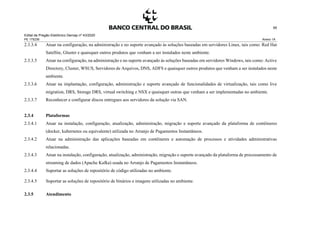 Edital de Pregão Eletrônico Demap nº 43/2020
PE 175236 Anexo 1A
95
2.3.3.4 Atuar na configuração, na administração e no suporte avançado às soluções baseadas em servidores Linux, tais como: Red Hat
Satellite, Gluster e quaisquer outros produtos que venham a ser instalados neste ambiente.
2.3.3.5 Atuar na configuração, na administração e no suporte avançado às soluções baseadas em servidores Windows, tais como: Active
Directory, Cluster, WSUS, Servidores de Arquivos, DNS, ADFS e quaisquer outros produtos que venham a ser instalados neste
ambiente.
2.3.3.6 Atuar na implantação, configuração, administração e suporte avançado de funcionalidades de virtualização, tais como live
migration, DRS, Storage DRS, virtual switching e NSX e quaisquer outras que venham a ser implementadas no ambiente.
2.3.3.7 Reconhecer e configurar discos entregues aos servidores da solução via SAN.
2.3.4 Plataformas
2.3.4.1 Atuar na instalação, configuração, atualização, administração, migração e suporte avançado da plataforma de contêineres
(docker, kubernetes ou equivalente) utilizada no Arranjo de Pagamentos Instantâneos.
2.3.4.2 Atuar na administração das aplicações baseadas em contêineres e automação de processos e atividades administrativas
relacionadas.
2.3.4.3 Atuar na instalação, configuração, atualização, administração, migração e suporte avançado da plataforma de processamento de
streaming de dados (Apache Kafka) usada no Arranjo de Pagamentos Instantâneos.
2.3.4.4 Suportar as soluções de repositório de código utilizadas no ambiente.
2.3.4.5 Suportar as soluções de repositório de binários e imagens utilizadas no ambiente.
2.3.5 Atendimento
 