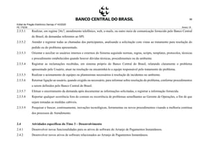 Edital de Pregão Eletrônico Demap nº 43/2020
PE 175236 Anexo 1A
96
2.3.5.1 Realizar, em regime 24x7, atendimento telefônico, web, e-mails, ou outro meio de comunicação fornecido pelo Banco Central
do Brasil, de demandas referentes ao SPI.
2.3.5.2 Atender e registrar todas as chamadas dos participantes, analisando a solicitação com vistas ao tratamento para resolução do
pedido ou do problema apresentado.
2.3.5.3 Orientar e auxiliar os usuários internos e externos do Sistema seguindo normas, regras, scripts, templates, protocolos, técnicas
e procedimento estabelecidos quando houver dúvidas técnicas, procedimentais ou do ambiente.
2.3.5.4 Registrar as reclamações recebidas, em sistema próprio do Banco Central do Brasil, relatando claramente o problema
apresentado pelo Usuário, atuar na resolução ou encaminhá-lo a equipe responsável pelo tratamento do problema.
2.3.5.5 Realizar o acionamento de equipes ou plantonistas necessários à resolução de incidentes no ambiente.
2.3.5.6 Retornar ligação ao usuário, quando exigido ou necessário, para informar sobre resolução do problema, conforme procedimentos
a serem definidos pelo Banco Central do Brasil.
2.3.5.7 Efetuar o encerramento da demanda após documentar as informações solicitadas, e registrar a informação fornecida.
2.3.5.8 Reportar qualquer ocorrência fora do comum ou recorrência de problemas semelhantes ao Gerente de Operações, a fim de que
sejam tomadas as medidas cabíveis.
2.3.5.9 Pesquisar e buscar, continuamente, inovações tecnológicas, ferramentas ou novos procedimentos visando a melhoria contínua
dos processos de Atendimento.
2.4 Atividades específicas do Time 3 – Desenvolvimento
2.4.1 Desenvolver novas funcionalidades para os ativos de software do Arranjo de Pagamentos Instantâneos.
2.4.2 Desenvolver novos ativos de software relacionados ao Arranjo de Pagamentos Instantâneos.
 