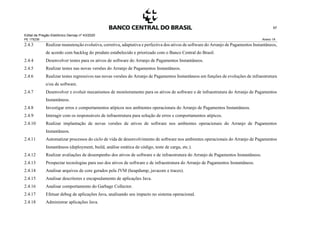 Edital de Pregão Eletrônico Demap nº 43/2020
PE 175236 Anexo 1A
97
2.4.3 Realizar manutenção evolutiva, corretiva, adaptativa e perfectiva dos ativos de software do Arranjo de Pagamentos Instantâneos,
de acordo com backlog do produto estabelecido e priorizado com o Banco Central do Brasil.
2.4.4 Desenvolver testes para os ativos de software do Arranjo de Pagamentos Instantâneos.
2.4.5 Realizar testes nas novas versões do Arranjo de Pagamentos Instantâneos.
2.4.6 Realizar testes regressivos nas novas versões do Arranjo de Pagamentos Instantâneos em funções de evoluções de infraestrutura
e/ou de software.
2.4.7 Desenvolver e evoluir mecanismos de monitoramento para os ativos de software e de infraestrutura do Arranjo de Pagamentos
Instantâneos.
2.4.8 Investigar erros e comportamentos atípicos nos ambientes operacionais do Arranjo de Pagamentos Instantâneos.
2.4.9 Interagir com os responsáveis de infraestrutura para solução de erros e comportamentos atípicos.
2.4.10 Realizar implantação de novas versões de ativos de software nos ambientes operacionais do Arranjo de Pagamentos
Instantâneos.
2.4.11 Automatizar processos do ciclo de vida de desenvolvimento de software nos ambientes operacionais do Arranjo de Pagamentos
Instantâneos (deployment, build, análise estática de código, teste de carga, etc.).
2.4.12 Realizar avaliações de desempenho dos ativos de software e de infraestrutura do Arranjo de Pagamentos Instantâneos.
2.4.13 Prospectar tecnologias para uso dos ativos de software e de infraestrutura do Arranjo de Pagamentos Instantâneos.
2.4.14 Analisar arquivos de core gerados pela JVM (heapdump, javacore e traces).
2.4.15 Analisar descritores e encapsulamento de aplicações Java.
2.4.16 Analisar comportamento do Garbage Collector.
2.4.17 Efetuar debug de aplicações Java, analisando seu impacto no sistema operacional.
2.4.18 Administrar aplicações Java.
 