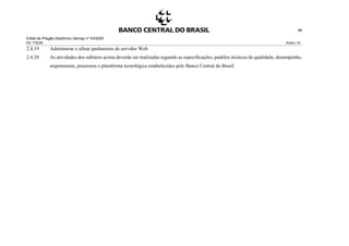Edital de Pregão Eletrônico Demap nº 43/2020
PE 175236 Anexo 1A
98
2.4.19 Administrar e afinar parâmetros de servidor Web.
2.4.20 As atividades dos subitens acima deverão ser realizadas segundo as especificações, padrões técnicos de qualidade, desempenho,
arquiteturais, processos e plataforma tecnológica estabelecidos pelo Banco Central do Brasil.
 