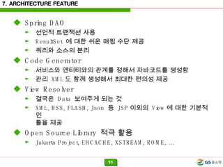 7. ARCHITECTURE FEATURE Spring DAO 선언적 트랜잭션 사용 ResultSet  에 대한 쉬운 매핑 수단 제공 쿼리와 소스의 분리 Code Generator 서비스와 엔티티와의 관계를 정해서 자바코드를 생성함 관리  XML 도 함께 생성해서 최대한 편의성 제공 View Resolver 결국은  Data  보여주게 되는 것  XML, RSS, FLASH, Json  등  JSP 이외의  View 에 대한 기본적인  틀을 제공 Open Source Library  적극 활용 Jakarta Project, EHCACHE, XSTREAM, ROME, …  