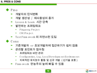 8. PROS & CONS Pros 개발자의 인식변화 개발 생산성  /  재사용성의 증가 Lesson & Learn  시간 단축 발전하는 프레임워크 Pingpong Project CMI Project Test Framework 의 자연스런 도입 Cons 기존개발자  or  초보개발자에 접근하기가 쉽지 않음 관리할 포인트가 많아짐 프레임워크 버전 관리 Configuration, Log, Local Development Environment 지속적인 유지보수 활동 및 신규 개발  ( 신기술 포함 ) Framework  만능주의 늪에 빠질 수 있음 