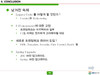 9. CONCLUSION 남겨진 숙제 Legacy Code 를 어떻게 할 것인가 ? Control 과  Refactoring UI Component 에 대한 고민 프레임워크는 아키텍처의 일부 UI 도 이제는 진지하게 고려해야될 대상 새로운 프레임워크 레이어 도입 ? ORM, Template, Security, Flow Control, Batch  등 Spring Upgrade JDK  버전 업그레이드 Spring  버전 업그레이드 