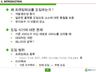 2. INTRODUCTION 왜 프레임워크를 도입하는가 ? 개발생산성 증가 일관된 플랫폼 도입으로 소스에 대한 품질을 보증 유지보수 시 비용의 감소 도입 시기에 대한 문제 기존 서비스가 아닌 새로운 서비스를 고려할 때 대대적인 개편 매니저의 압력 ?  도입 범위 프레임워크 종류 Layer – Core, MVC, ORM, Security, Cache, Template  등 아키텍처 기존 아키텍처  -  전체 도입  vs  부분 도입 