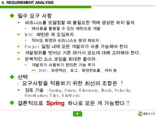 4. REQUIREMENT ANALYSIS 필수 요구 사항 비즈니스를 모델링할 때 불필요한 객체 생성은 하지 말자 .  재사용을 활용할 수 있는 패턴으로 개발 MVC  패턴은 꼭 도입하자 . 적어도 화면과 비즈니스는 분리 해보자 . Project  일정 내에 모든 개발자가 사용 가능해야 한다 . 개발범위를 벗어난 기존 레거시 코드에 대해 고려해야 한다 . 반복적인 소스 코딩을 최대한 줄이자 . 개발자가 사용하기 편리한 기능 추가 JDBC,  트랜잭션 ,  로그 ,  화면컨트롤 ,  캐쉬 등 선택 :  요구사항을 적용하기 위한 최선의 조합은  ? 검토 기술  : Spring, Struts, Hibernate, iBatis, Velocity, FreeMarker, Tiles, SiteMesh 결론적으로  Spring   하나로 모든 게 가능했다 !! 