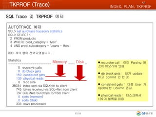 TKPROF (Trace) SQL Trace  및  TKPROF  예제 /18 AUTOTRACE  예제 SQL>  set autotrace traceonly statistics SQL> SELECT * 2  FROM products 3  WHERE prod_category = 'Men' 4  AND prod_subcategory = 'Jeans - Men'; 333  개의 행이 선택되었습니다 . Statistics ------------------------------------------ 0  recursive calls 0  db block gets 159  consistent gets 139  physical reads 0  redo size 38034  bytes sent via SQL*Net to client 745  bytes received via SQL*Net from client 24  SQL*Net roundtrips to/from client 0  sorts (memory) 0  sorts (disk) 333  rows processed INDEX, PLAN, TKPROF ^ Memory Disk recursive call :  이미  Parsing  된 것이 메모리에 있음 db block gets :  내가  update  하고  commit  안 한 것 consistent gets :  다른  User  가  Update 한  Column  존재 physical reads :  디스크에서  139 개 블록을 읽음 