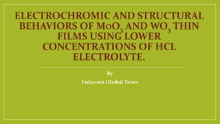 ELECTROCHROMIC AND STRUCTURAL 
BEHAVIORS OF MOO3 AND WO3 THIN 
FILMS USING LOWER 
CONCENTRATIONS OF HCL 
ELECTROLYTE. 
By 
Fadayomi Oladeji Taiwo 
 