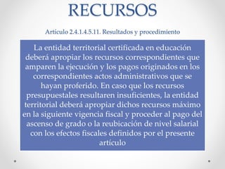 RECURSOS
Artículo 2.4.1.4.5.11. Resultados y procedimiento
La entidad territorial certificada en educación
deberá apropiar los recursos correspondientes que
amparen la ejecución y los pagos originados en los
correspondientes actos administrativos que se
hayan proferido. En caso que los recursos
presupuestales resultaren insuficientes, la entidad
territorial deberá apropiar dichos recursos máximo
en la siguiente vigencia fiscal y proceder al pago del
ascenso de grado o la reubicación de nivel salarial
con los efectos fiscales definidos por el presente
artículo
 