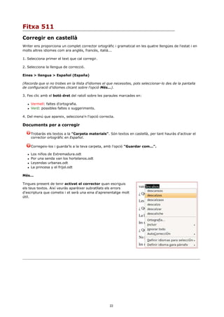 Fitxa 511
Corregir en castellà
Writer ens proporciona un complet corrector ortogràfic i gramatical en les quatre llengües de l'estat i en
molts altres idiomes com ara anglès, francès, italià...

1. Selecciona primer el text que cal corregir.

2. Selecciona la llengua de correcció.

Eines > llengua > Español (España)

(Recorda que si no trobes en la llista d'idiomes el que necessites, pots seleccionar-lo des de la pantalla
de configuració d'idiomes clicant sobre l'opció Més...).

3. Fes clic amb el botó dret del ratolí sobre les paraules marcades en:

      Vermell: faltes d'ortografia.
      Verd: possibles faltes o suggeriments.

4. Del menú que apareix, selecciona'n l'opció correcta.

Documents per a corregir

       Trobaràs els textos a la "Carpeta materials". Són textos en castellà, per tant hauràs d'activar el
       corrector ortogràfic en Español.

       Corregeix-los i guarda'ls a la teva carpeta, amb l'opció "Guardar com...".

      Los niños de Extremadura.odt
      Por una senda van los hortelanos.odt
      Leyendas urbanas.odt
      La princesa y el frijol.odt

Més...

Tingues present de tenir activat el corrector quan escriguis
els teus textos. Així veuràs aparèixer subratllats els errors
d'escriptura que cometis i et serà una eina d'aprenentatge molt
útil.




                                                     22
 