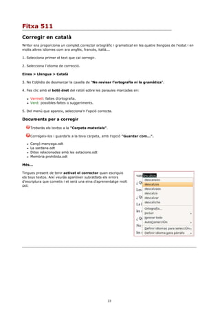 Fitxa 511
Corregir en català
Writer ens proporciona un complet corrector ortogràfic i gramatical en les quatre llengües de l'estat i en
molts altres idiomes com ara anglès, francès, italià...

1. Selecciona primer el text que cal corregir.

2. Selecciona l'idioma de correcció.

Eines > Llengua > Català

3. No t'oblidis de desmarcar la casella de "No revisar l'ortografia ni la gramàtica".

4. Fes clic amb el botó dret del ratolí sobre les paraules marcades en:

      Vermell: faltes d'ortografia.
      Verd: possibles faltes o suggeriments.

5. Del menú que apareix, selecciona'n l'opció correcta.

Documents per a corregir

       Trobaràs els textos a la "Carpeta materials".

       Corregeix-los i guarda'ls a la teva carpeta, amb l'opció "Guardar com...".

      Cançó manyaga.odt
      La sardana.odt
      Dites relacionades amb les estacions.odt
      Memòria prohibida.odt

Més...

Tingues present de tenir activat el corrector quan escriguis
els teus textos. Així veuràs aparèixer subratllats els errors
d'escriptura que cometis i et serà una eina d'aprenentatge molt
útil.




                                                     23
 