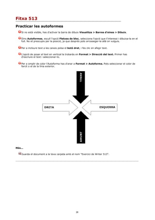 Fitxa 513
Practicar les autoformes
    Si no està visible, has d'activar la barra de dibuix Visualitza > Barres d'eines > Dibuix.

    Dins Autoformes, escull l'opció Fletxes de bloc, selecciona l'opció que t'interessi i dibuixa-la en el
    full. No et preocupis per la posició, ja que després pots arrossegar-la allà on vulguis.

    Per a incloure text a les caixes polsa el botó dret, i fes clic en afegir text.

    L'opció de posar el text en vertical la trobaràs en Format > Direcció del text. Primer has
    d'escriure el text i seleccionar-lo.

    Per a omplir de color l'Autoforma has d'anar a Format > Autoforma. Pots seleccionar el color de
    farcit o el de la línia exterior.




Més...

    Guarda el document a la teva carpeta amb el nom "Exercici de Writer 513".




                                                      26
 