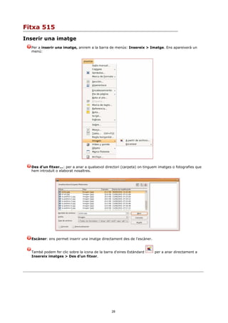 Fitxa 515
Inserir una imatge
  Per a inserir una imatge, anirem a la barra de menús: Insereix > Imatge. Ens apareixerà un
  menú:




  Des d'un fitxer...: per a anar a qualsevol directori (carpeta) on tinguem imatges o fotografies que
  hem introduït o elaborat nosaltres.




  Escàner: ens permet inserir una imatge directament des de l'escàner.


  També podem fer clic sobre la icona de la barra d'eines Estàndard      per a anar directament a
  Insereix imatges > Des d'un fitxer.




                                                28
 