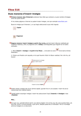 Fitxa 516
Dues maneres d'inserir imatges
  Primera manera: des d'Internet existeixen llocs Web que contenen un gran nombre d'imatges
  entre les quals escollir.

  Hi ha moltes pàgines a Internet on podem trobar imatges, com per exemple www.flickr.com

  Busca la imatge que t'interessi i, un cop hagis seleccionat la que més t'agradi:

           Copiar




           Enganxar




  Segona manera: inserir imatges a partir d'un arxiu, permet inserir dibuixos realitzats per
  nosaltres mateixos, amb un programa com el Gimp o bé fotografies que tinguem en el nostre
  ordinador.


  1. Menú Inserir > Imatge > A partir d'un fitxer... o bé sobre la icona             de la barra d'eines
  Estàndard.

  2. S'obre una finestra com aquesta, en la qual haurem d'obrir el dibuix realitzat. Per a fer-ho, cal
  buscar:




  Podem passar imatges des d'una càmera digital, guardar-les en una carpeta i inserir-les de la
  manera que hem explicat abans.

  També podem escanejar imatges i inserir-les seleccionant l'opció Insereix > Imatges > des
  d'Escàner.


  Més...

  Avui per avui, gairebé tothom tenim una càmera digital. Si és el teu cas, fes unes quantes fotos, als
  teus fills, amics, a la teva parella, o pel carrer, després passa-les a l'ordinador i fes un muntatge
  amb les imatges en un document.



                                                  29
 