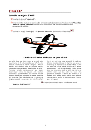 Fitxa 517
Inserir imatges: l'avió
     Obre l'arxiu de text "L'avió.odt".

     Per a inserir les imatges és recomanable tenir activada la barra d'eines d'imatges: menú Visualitza
     > Barres d'eines > Imatges. És una barra superposada que pots situar allà on vulguis
     arrossegant-la pel títol.



     Trobaràs la imatge "avión.jpg" a la "Carpeta materials". Insereix-la usant el botó                     .




                       La NASA farà volar avió solar de gran altura

La NASA dóna els últims retocs a un avió solar                   fins i tot iniciï una nova generació de satèl·lits.
experimental de 15 milions de dòlars per a fer-lo volar          L'Helios, pilotat a distància, és el primer pas cap a un
sobre el cel d'Hawaii el pròxim 5 de juliol i del qual           avió capaç de desplaçar-se a 30.500 metres, sis mil
s’espera que assoleixi totes les marques d’altura.               per sobre de l’actual marca mundial per a avions
Helios és el nom de l’aparell dissenyat per la NASA i            autopropulsats i més de tres vegades l’altura normal
l’empresa    privada    AeroVironment,    que    pretén          dels vols comercials, sosté la NASA. La matriu de
desenvolupar avions no tripulats amb finalitats                  cèl·lules solars que duu sobre les seves ales
comercials i governamentals. Els científics d’aquest             gegantines permetrà a l'Helios de mantenir-se a
projecte esperen que el prototip de l'Helios, semblat a          aquesta altura durant mesos, operant de la mateixa
un bumerang d’ales translúcides de 76 metres de                  manera que un satèl·lit de baix cost capaç d’aterrar
longitud, els ajudi a comprendre com volar fins a Mart           per a ser reparat.
i
                                                          Guarda el document a la teva carpeta amb el nom
     "Exercici de Writer 517"




                                                            31
 