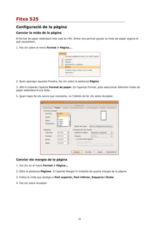 Fitxa 525
Configuració de la pàgina
Canviar la mida de la pàgina
El format de paper estàndard més usat és l'A4. Writer ens permet ajustar la mida del paper segons el
què necessitem.

1. Fes clic sobre el menú Format > Pàgina....




2. Quan aparegui aquesta finestra, fes clic sobre la pestanya Pàgina.

3. Allà hi trobaràs l'apartat Format de paper. En l'apartat Format, pots seleccionar diferents mides de
paper estàndard d'una llista .

5. Quan hagis fet els canvis que necessitis, no t'oblidis de fer clic sobre Acceptar.




Canviar els marges de la pàgina

1. Fes clic en el menú Format > Pàgina...

2. Obre la pestanya Pàgines. A l'apartat Marges hi trobaràs els quatre marges de la pàgina.

3. Indica la mida que desitgis a Part superior, Part inferior, Esquerra i Dreta.

4. Fes clic sobre Acceptar.




                                                      43
 