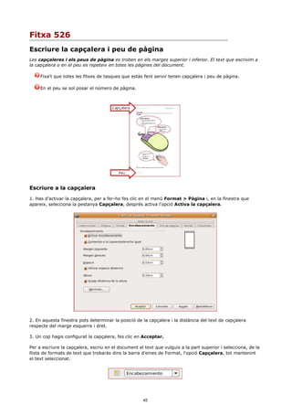 Fitxa 526
Escriure la capçalera i peu de pàgina
Les capçaleres i els peus de pàgina es troben en els marges superior i inferior. El text que escrivim a
la capçalera o en el peu es repeteix en totes les pàgines del document.

     Fixa't que totes les fitxes de tasques que estàs fent servir tenen capçalera i peu de pàgina.

     En el peu se sol posar el número de pàgina.




Escriure a la capçalera
1. Has d'activar la capçalera, per a fer-ho fes clic en el menú Format > Pàgina i, en la finestra que
apareix, selecciona la pestanya Capçalera, després activa l'opció Activa la capçalera.




2. En aquesta finestra pots determinar la posició de la capçalera i la distància del text de capçalera
respecte del marge esquerre i dret.

3. Un cop hagis configurat la capçalera, fes clic en Acceptar.

Per a escriure la capçalera, escriu en el document el text que vulguis a la part superior i selecciona, de la
llista de formats de text que trobaràs dins la barra d'eines de Format, l'opció Capçalera, tot mantenint
el text seleccionat.




                                                     45
 