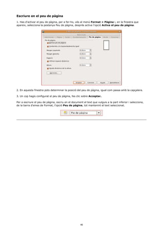 Escriure en el peu de pàgina
1. Has d'activar el peu de pàgina, per a fer-ho, vés al menú Format > Pàgina i, en la finestra que
apareix, selecciona la pestanya Peu de pàgina, després activa l'opció Activa el peu de pàgina.




2. En aquesta finestra pots determinar la posició del peu de pàgina, igual com passa amb la capçalera.

3. Un cop hagis configurat el peu de pàgina, fes clic sobre Acceptar.

Per a escriure el peu de pàgina, escriu en el document el text que vulguis a la part inferior i selecciona,
de la barra d'eines de Format, l'opció Peu de pàgina, tot mantenint el text seleccionat.




                                                     46
 