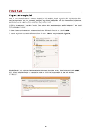 Fitxa 528
Enganxada especial
Com ja vam veure en el mòdul anterior "Començar amb Writer", podem enganxar text copiat d'una altra
part del document, fins i tot d'un altre document. En aquest cas veurem una funció especial d'enganxada
que serveix per a enganxar text copiat des d'una pàgina web.

1. Obrim el navegador i escrivim l'adreça d'una pàgina web, la que vulguem, això sí, assegura't que tingui
text que puguem copiar.

2. Seleccionem un tros de text, polsem el botó dret del ratolí i fem clic en l'opció Copiar.

3. Obrim el processador de text i seleccionem el menú Edita > Enganxament especial.




Ens apareixerà una finestra que ens demana com volem enganxar el text, seleccionarem l'opció HTML.
Així, si hem copiat enllaços, es mantindran igual en el text del processador de text que acabem
d'enganxar.




                                                      48
 