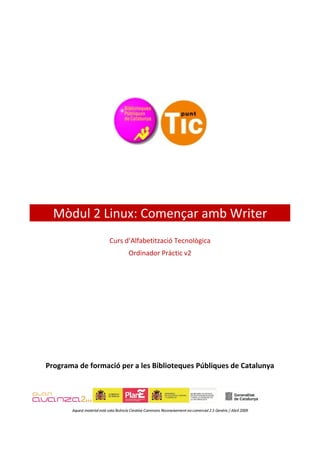 Mòdul 2 Linux: Començar amb Writer
                             Curs d’Alfabetització Tecnològica
                                        Ordinador Pràctic v2




Programa de formació per a les Biblioteques Públiques de Catalunya




       Aquest material està sota llicència Creative Commons Reconeixement-no comercial 2.5 Genèric / Abril 2009
 