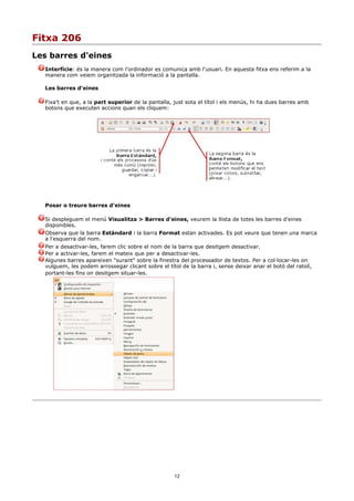 Fitxa 206
Les barres d'eines
  Interfície: és la manera com l'ordinador es comunica amb l'usuari. En aquesta fitxa ens referim a la
  manera com veiem organitzada la informació a la pantalla.

  Les barres d'eines

  Fixa't en que, a la part superior de la pantalla, just sota el títol i els menús, hi ha dues barres amb
  botons que executen accions quan els cliquem:




  Posar o treure barres d'eines

  Si despleguem el menú Visualitza > Barres d'eines, veurem la llista de totes les barres d'eines
  disponibles.
  Observa que la barra Estàndard i la barra Format estan activades. Es pot veure que tenen una marca
  a l'esquerra del nom.
  Per a desactivar-les, farem clic sobre el nom de la barra que desitgem desactivar.
  Per a activar-les, farem el mateix que per a desactivar-les.
  Algunes barres apareixen "surant" sobre la finestra del processador de textos. Per a col·locar-les on
  vulguem, les podem arrossegar clicant sobre el títol de la barra i, sense deixar anar el botó del ratolí,
  portant-les fins on desitgem situar-les.




                                                    12
 