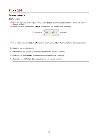 Fitxa 209
Desfer errors
Desfer errors

    Quan ens equivoquem en alguna acció, podem desfer la darrera acció realitzada i tornar a la situació
    anterior a l'error.
    Només cal clicar sobre el botó Desfer, que es troba a la barra d'eines estàndard.




    De la mateixa manera podem refer accions clicant sobre el botó Refer de la barra d'eines estàndard.


 1. Escriu el teu nom i cognoms.

 2. Esborra el segon cognom (aplica el que has treballat a la fitxa anterior).

 3. Clica sobre el botó Desfer. Observa que el que has esborrat reapareix.

 4. Clica sobre el botó Refer. Observa que tornes a la situació anterior.




                                                     16
 