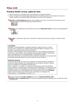 Fitxa 210
Practica desfer errors, esborrar text
 1. Obre el document “L'ordinador.odt,” que trobaràs a la “Carpeta Materials”.
 2. Has de corregir el text perquè quedi igual que el de l'exemple que tens a continuació. En el text de
    treball, mostrem en vermell i ratllat tots aquells errors que s'han d'esborrar.

    Recorda: la tecla d'esborrar esborra cap a l'esquerra del cursor, així que has de col·locar el punt
    d'inserció darrera la lletra o paraula que vulguis eliminar.




    Recorda: per a desplaçar-te pel text pots fer servir les fletxes del cursor, les barres de desplaçament
    o el ratolí.




    Recorda: si es produeix algun error involuntari en alguna de les accions, pots fer clic sobre el botó
    Desfer.




 L'ordinador
 Ordinador o Computadora és un dispositiu electrònic capaç de rebre un conjunt
 d'instruccions i executar-les, realitzant càlculs sobre les dades numèriques, o bé
 agrupant i correlacionant altres tipus d'informació.
 El món de l'alta tecnologia mai no hagués existit de no ser pel desenvolupament de
 l'ordinador o computadora. Tota la societat utilitza aquestes màquines, de diversos
 tipus i grandàries, per a l'emmagatzematge i manipulació de dades.
 Els equips informàtics han permès millorar els sistemes moderns de comunicació. Són
 eines essencials pràcticament en tots els camps de la vida moderna.

 Ordinador personal
 Encara que al principi van sorgir com a màquines d'enorme grandària, limitades al
 terreny de l'alta tecnologia, les computadores es van introduir a les llars i oficines
 quan van aparèixer els ordinadors personals (PC).
 Amb un equip PC i un mòdem, un usuari pot connectar-se a xarxes d'ordinadors
 locals, nacionals i internacionals a través de les línies telefòniques. A mesura que s'ha
 simplificat l'ús de les computadores i del programari, molta gent les ha adoptat com
 element necessari, si no imprescindible, per a la seva feina. Com a eina domèstica,
 aquest tipus de màquina pot utilitzar-se per als estudis, la investigació, les
 comunicacions, la comptabilitat, el treball i l'oci.


    Guarda el document a la teva carpeta amb el nom “Exercici de Writer 210”.
    Recorda: Arxiu > Guardar com a... (fem servir aquesta opció per a guardar-lo en un altre lloc i amb
    un altre nom).




                                                      17
 