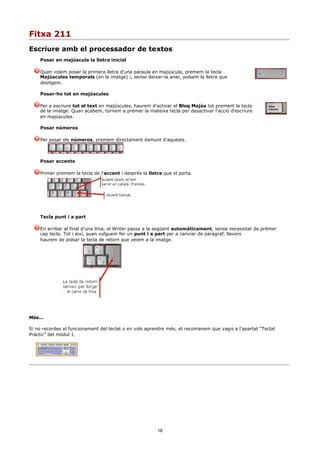 Fitxa 211
Escriure amb el processador de textos
    Posar en majúscula la lletra inicial

    Quan volem posar la primera lletra d'una paraula en majúscula, premem la tecla
    Majúscules temporals (en la imatge) i, sense deixar-la anar, polsem la lletra que
    desitgem.

    Posar-ho tot en majúscules

    Per a escriure tot el text en majúscules, haurem d'activar el Bloq Majús tot prement la tecla
    de la imatge. Quan acabem, tornem a prémer la mateixa tecla per desactivar l'acció d'escriure
    en majúscules.

    Posar números

    Per posar els números, premem directament damunt d'aquests.



    Posar accents

    Primer premem la tecla de l'accent i després la lletra que el porta.




    Tecla punt i a part

    En arribar al final d'una línia, el Writer passa a la següent automàticament, sense necessitat de prémer
    cap tecla. Tot i així, quan vulguem fer un punt i a part per a canviar de paràgraf, llavors
    haurem de polsar la tecla de retorn que veiem a la imatge.




Més...

Si no recordes el funcionament del teclat o en vols aprendre més, et recomanem que vagis a l'apartat “Teclat
Pràctic” del mòdul 1.




                                                        18
 
