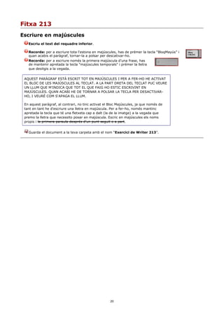 Fitxa 213
Escriure en majúscules
   Escriu el text del requadre inferior.

   Recorda: per a escriure tota l'estona en majúscules, has de prémer la tecla “BloqMayús” i
   quan acabis el paràgraf, tornar-la a polsar per descativar-ho.
   Recorda: per a escriure només la primera majúscula d'una frase, has
   de mantenir apretada la tecla "majúscules temporals" i prémer la lletra
   que desitgis a la vegada.


 AQUEST PARÀGRAF ESTÀ ESCRIT TOT EN MAJÚSCULES I PER A FER-HO HE ACTIVAT
 EL BLOC DE LES MAJÚSCULES AL TECLAT. A LA PART DRETA DEL TECLAT PUC VEURE
 UN LLUM QUE M'INDICA QUE TOT EL QUE FAIG HO ESTIC ESCRIVINT EN
 MAJÚSCULES. QUAN ACABI HE DE TORNAR A POLSAR LA TECLA PER DESACTIVAR-
 HO, I VEURÉ COM S'APAGA EL LLUM.

 En aquest paràgraf, al contrari, no tinc activat el Bloc Majúscules, ja que només de
 tant en tant he d'escriure una lletra en majúscula. Per a fer-ho, només mantinc
 apretada la tecla que té una fletxeta cap a dalt (la de la imatge) a la vegada que
 premo la lletra que necessito posar en majúscula. Escric en majúscules els noms
 propis i la primera paraula després d'un punt seguit o a part.


   Guarda el document a la teva carpeta amb el nom “Exercici de Writer 213”.




                                                     20
 