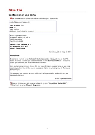 Fitxa 214
Confeccionar una carta
    Un consell: escriu primer tot el text i després aplica els formats.

A tot el document fes servir:

Tipus de lletra: Arial
Mida: 12
Text: justificat
Alínia a la dreta la data i la signatura


 Maria López Fernández
 C/Rambla Marina, 50, 9è 3a
 08907 Barcelona
 Tel. 93.335.40.00

 INDUSTRIES GAVINA, S.A.
 Av. Diagonal, 533 4-1
 08003 – Barcelona

                                                            Barcelona, 20 de maig de 2004

 Benvolguts,

 Després de veure la seva oferta de treball el passat dia 3 d'aquest mes al diari "El
 País", m'adreço a vostès per tal de remetre'ls el meu Currículum Vitae i aixíaspirar
 al lloc que ofereixen per al seu centre de Barcelona.

 Com podran comprovar en el meu CV, tinc experiència en aquesta feina, ja que vaig
 estar ocupant un lloc similar per un període de 3 anys en una empresa de Tarragona
 ben coneguda.

 Tot esperant que estudiïn la meva sol·licitud i a l'espera de les seves notícies , els
 saluda atentament.

                                                                    Maria López Fernández


    Guarda el document a la teva carpeta amb el nom “Exercici de Writer 214”.
    Imprimeix la carta: Fitxer > Imprimir.




                                                       21
 