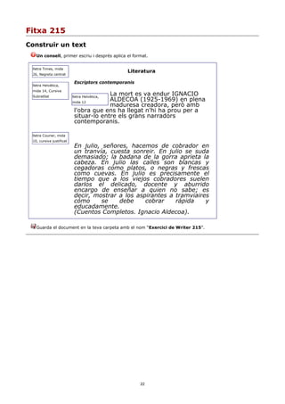 Fitxa 215
Construir un text
   Un consell, primer escriu i després aplica el format.


 lletra Times, mida
                                                Literatura
 26, Negreta centrat

                           Escriptors contemporanis
 lletra Helvètica,
 mida 14, Cursiva
 Subratllat
                                        La mort es va endur IGNACIO
                          lletra Helvètica,
                          mida 12
                                        ALDECOA (1925-1969) en plena
                                        maduresa creadora, però amb
                           l'obra que ens ha llegat n'hi ha prou per a
                           situar-lo entre els grans narradors
                           contemporanis.

 lletra Courier, mida
 10, cursiva justificat
                           En julio, señores, hacemos de cobrador en
                           un tranvía, cuesta sonreir. En julio se suda
                           demasiado; la badana de la gorra aprieta la
                           cabeza. En julio las calles son blancas y
                           cegadoras como platos, o negras y frescas
                           como cuevas. En julio es precisamente el
                           tiempo que a los viejos cobradores suelen
                           darlos el delicado, docente y aburrido
                           encargo de enseñar a quien no sabe; es
                           decir, mostrar a los aspirantes a tramviaires
                           cómo     se    debe     cobrar    rápida    y
                           educadamente.
                           (Cuentos Completos. Ignacio Aldecoa).

   Guarda el document en la teva carpeta amb el nom “Exercici de Writer 215”.




                                                      22
 