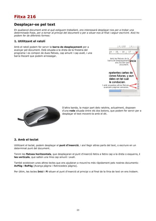 Fitxa 216
Desplaçar-se pel text
En qualsevol document amb el què estiguem treballant, ens interessarà desplaçar-nos per a trobar una
determinada frase, per a tornar al principi del document o per a situar-nos al final i seguir escrivint. Això ho
podem fer de diferents formes:

1. Utilitzant el ratolí

Amb el ratolí podem fer servir la barra de desplaçament per a
avançar pel document. Està situada a la dreta de la finestra del
programa i es compon de dues fletxes, cap amunt i cap avall, i una
barra lliscant que podem arrossegar.




                                            D'altra banda, la major part dels ratolins, actualment, disposen
                                            d'una roda situada entre els dos botons, que podem fer servir per a
                                            desplaçar el text movent-la amb el dit.




2. Amb el teclat

Utilitzant el teclat, podem desplaçar el punt d'inserció, i així llegir altres parts del text, o escriure en un
determinat punt del document.

Tenim les fletxes horitzontals, que desplaçaran el punt d'inserció lletra a lletra cap a la dreta o esquerra, i
les verticals, que salten una línia cap amunt i avall.

També existeixen unes altres tecles que ens ajudaran a moure'ns més ràpidament pels nostres documents:
AvPág i RePág (Avança pàgina i Retrocedeix pàgina).

Per últim, les tecles Inici i Fi situen el punt d'inserció al principi o al final de la línia de text on ens trobem.




                                                          23
 