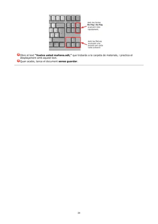 Obre el text “Vuelva usted mañana.odt,” que trobaràs a la carpeta de materials, i practica el
desplaçament amb aquest text.
Quan acabis, tanca el document sense guardar.




                                               24
 