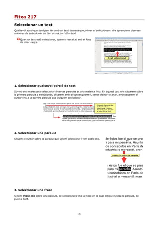 Fitxa 217
Seleccionar un text
Qualsevol acció que desitgem fer amb un text demana que primer el seleccionem. Ara aprendrem diverses
maneres de seleccionar un text o una part d'un text.

     Quan un text està seleccionat, apareix ressaltat amb el fons
     de color negre.




1. Seleccionar qualsevol porció de text

Sovint ens interessarà seleccionar diverses paraules en una mateixa línia. En aquest cas, ens situarem sobre
la primera paraula a seleccionar, clicarem amb el botó esquerre i, sense deixar-lo anar, arrossegarem el
cursor fins a la darrera paraula que vulguem seleccionar.




2. Seleccionar una paraula

Situem el cursor sobre la paraula que volem seleccionar i fem doble clic.




3. Seleccionar una frase

Si fem triple clic sobre una paraula, se seleccionarà tota la frase en la qual estigui inclosa la paraula, de
punt a punt.




                                                        25
 