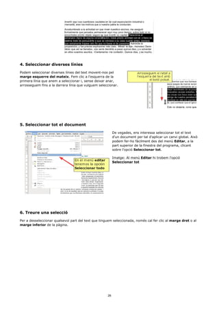 4. Seleccionar diverses línies

Podem seleccionar diverses línies del text movent-nos pel
marge esquerre del mateix. Fem clic a l'esquerra de la
primera línia que anem a seleccionar i, sense deixar anar,
arrosseguem fins a la darrera línia que vulguem seleccionar.




5. Seleccionar tot el document

                                                          De vegades, ens interessa seleccionar tot el text
                                                          d'un document per tal d'aplicar un canvi global. Això
                                                          podem fer-ho fàcilment des del menú Editar, a la
                                                          part superior de la finestra del programa, clicant
                                                          sobre l'opció Seleccionar tot.

                                                          Imatge: Al menú Editar hi trobem l'opció
                                                          Seleccionar tot




6. Treure una selecció

Per a desseleccionar qualsevol part del text que tinguem seleccionada, només cal fer clic al marge dret o al
marge inferior de la pàgina.




                                                     26
 