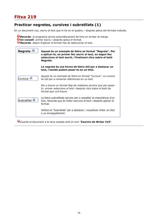 Fitxa 219
Practicar negretes, cursives i subratllats (1)
En un document nou, escriu el text que hi ha en el quadre, i després aplica els formats indicats.

     Recorda: el programa canvia automàticament de línia en arribar al marge.
     Un consell: primer escriu i després aplica el format.
     Recorda: abans d'aplicar el format has de seleccionar el text.


   Negreta             Aquest és un exemple de lletra en format "Negreta". Per
                       a aplicar-lo, en primer lloc escric el text, en segon lloc
                       selecciono el text escrit, i finalment clico sobre el botó
                       Negreta.

                       La negreta és una forma de lletra útil per a destacar un
                       text, i també podem posar-la en un títol.

                       Aquest és un exemple de lletra en format "Cursiva". La cursiva
   Cursiva             és útil per a remarcar diferències en un text.

                       Per a treure un format faig les mateixes accions que per posar-
                       lo: primer selecciono el text i després clico sobre el botó de
                       format que vull treure.

                       La lletra subratllada serveix per a ressaltar la importància d'un
   Subratllat          text. Recorda que és millor escriure el text i després aplicar el
                       format.

                       Utilitzo el "Subratllat" per a destacar i visualitzar millor un títol
                       o un encapçalament.


     Guarda el document a la teva carpeta amb el nom “Exercici de Writer 219”.




                                                         29
 