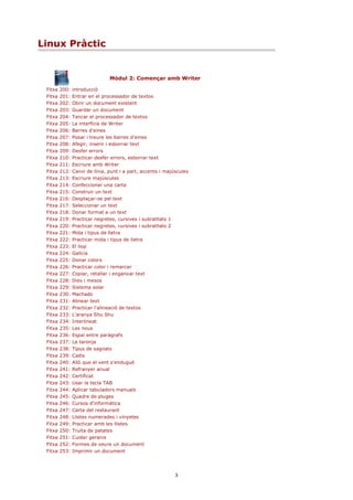 Linux Pràctic


                                Mòdul 2: Començar amb Writer

 Fitxa   200:   introducció
 Fitxa   201:   Entrar en el processador de textos
 Fitxa   202:   Obrir un document existent
 Fitxa   203:   Guardar un document
 Fitxa   204:   Tancar el processador de textos
 Fitxa   205:   La interfície de Writer
 Fitxa   206:   Barres d'eines
 Fitxa   207:   Posar i treure les barres d'eines
 Fitxa   208:   Afegir, inserir i esborrar text
 Fitxa   209:   Desfer errors
 Fitxa   210:   Practicar desfer errors, esborrar text
 Fitxa   211:   Escriure amb Writer
 Fitxa   212:   Canvi de línia, punt i a part, accents i majúscules
 Fitxa   213:   Escriure majúscules
 Fitxa   214:   Confeccionar una carta
 Fitxa   215:   Construir un text
 Fitxa   216:   Desplaçar-se pel text
 Fitxa   217:   Seleccionar un text
 Fitxa   218:   Donar format a un text
 Fitxa   219:   Practicar negretes, cursives i subratllats 1
 Fitxa   220:   Practicar negretes, cursives i subratllats 2
 Fitxa   221:   Mida i tipus de lletra
 Fitxa   222:   Practicar mida i tipus de lletra
 Fitxa   223:   El llop
 Fitxa   224:   Galícia
 Fitxa   225:   Donar colors
 Fitxa   226:   Practicar color i remarcar
 Fitxa   227:   Copiar, retallar i enganxar text
 Fitxa   228:   Dies i mesos
 Fitxa   229:   Sistema solar
 Fitxa   230:   Machado
 Fitxa   231:   Alinear text
 Fitxa   232:   Practicar l'alineació de textos
 Fitxa   233:   L'aranya Shu Shu
 Fitxa   234:   Interlineat
 Fitxa   235:   Les nous
 Fitxa   236:   Espai entre paràgrafs
 Fitxa   237:   La taronja
 Fitxa   238:   Tipus de sagnats
 Fitxa   239:   Cadis
 Fitxa   240:   Allò que el vent s'endugué
 Fitxa   241:   Refranyer anual
 Fitxa   242:   Certificat
 Fitxa   243:   Usar la tecla TAB
 Fitxa   244:   Aplicar tabuladors manuals
 Fitxa   245:   Quadre de pluges
 Fitxa   246:   Cursos d'informàtica
 Fitxa   247:   Carta del restaurant
 Fitxa   248:   Llistes numerades i vinyetes
 Fitxa   249:   Practicar amb les llistes
 Fitxa   250:   Truita de patates
 Fitxa   251:   Cuidar geranis
 Fitxa   252:   Formes de veure un document
 Fitxa   253:   Imprimir un document




                                                             3
 