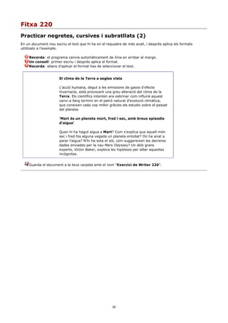 Fitxa 220
Practicar negretes, cursives i subratllats (2)
En un document nou escriu el text que hi ha en el requadre de més avall, i després aplica els formats
utilitzats a l'exemple.

    Recorda: el programa canvia automàticament de línia en arribar al marge.
    Un consell: primer escriu i després aplica el format.
    Recorda: abans d'aplicar el format has de seleccionar el text.


                      El clima de la Terra a segles vista

                      L'acció humana, degut a les emissions de gasos d'efecte
                      hivernacle, està provocant una greu alteració del clima de la
                      Terra. Els científics intenten ara esbrinar com influirà aquest
                      canvi a llarg termini en el patró natural d'evolució climàtica,
                      que coneixen cada cop millor gràcies als estudis sobre el passat
                      del planeta.

                      'Mart és un planeta mort, fred i sec, amb breus episodis
                      d'aigua'

                      Quan hi ha hagut aigua a Mart? Com s'explica que aquell món
                      sec i fred fos alguna vegada un planeta entollat? On ha anat a
                      parar l'aigua? N'hi ha sota el sòl, com suggereixen les darreres
                      dades enviades per la nau Mars Odyssey? Un dels grans
                      experts, Victor Baker, explora les hipòtesis per aïllar aquestes
                      incògnites.


    Guarda el document a la teva carpeta amb el nom “Exercici de Writer 220”.




                                                     30
 