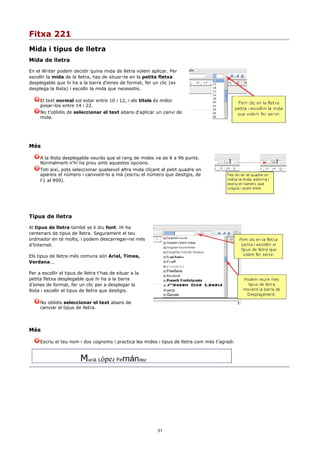 Fitxa 221
Mida i tipus de lletra
Mida de lletra

En el Writer podem decidir quina mida de lletra volem aplicar. Per
escollir la mida de la lletra, has de situar-te en la petita fletxa
desplegable que hi ha a la barra d'eines de format, fer un clic (es
desplega la llista) i escollir la mida que necessitis.

     El text normal sol estar entre 10 i 12, i els títols és millor
     posar-los entre 14 i 22.
     No t'oblidis de seleccionar el text abans d'aplicar un canvi de
     mida.




Més

     A la llista desplegable veuràs que el rang de mides va de 6 a 96 punts.
     Normalment n'hi ha prou amb aquestes opcions.
     Toti així, pots seleccionar qualsevol altra mida clicant al petit quadre on
     apareix el número i canviant-lo a mà (escriu el número que desitgis, de
     l'1 al 999).




Tipus de lletra

Al tipus de lletra també se li diu font. Hi ha
centenars de tipus de lletra. Segurament el teu
ordinador en té molts, i podem descarregar-ne més
d'Internet.

Els tipus de lletra més comuns són Arial, Times,
Verdana...

Per a escollir el tipus de lletra t'has de situar a la
petita fletxa desplegable que hi ha a la barra
d'eines de format, fer un clic per a desplegar la
llista i escollir el tipus de lletra que desitgis.

     No oblidis seleccionar el text abans de
     canviar el tipus de lletra.




Més

     Escriu el teu nom i dos cognoms i practica les mides i tipus de lletra com més t'agradi.



                         María López Fernández




                                                           31
 