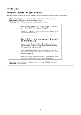 Fitxa 222
Practicar la mida i el tipus de lletra
En un document nou escriu el text del quadre, i després aplica-hi els formats utilitzats en l'exemple.

     Recorda: el programa canvia automàticament de línia en arribar al marge.
     Un consell: primer escriu i després aplica el format.
     Recorda: abans d'aplicar el format has de seleccionar el text.


                       Aquest paràgraf està escrit en lletra mida 16. Serveix
                       per a posar títols o encapçalar paràgrafs.

                       Aquest altre el posem en mida 12. El text normal d'una carta
                       l'escrivim en mida 10 o 12.

                       Un text pot ser de lletra molt petita, com aquesta, que és en mida 9.



                       O en lletra molt més gran. Aquesta
                       és en mida 28.
                       Aquest text està escrit en lletra Comic Sans MS, és una
                       lletra informal, útil per escriure textos divertits. Busca la
                       lletra a la llista i posa-la en mida 14.

                       En canvi, aquest altre text està escrit en lletra Arial, que és una lletra
                       més formal, indicada per a textos "seriosos". Al tipus de lletra Arial se li
                       diu també "lletra de pal".

                       Per als textos "seriosos", també podem fer servir la lletra tipus Times. Tingues
                       present que els tipus de lletra es troben a la llista per ordre alfabètic.


     Guarda el document a la teva carpeta amb el nom “Exercici de Writer 222”.
     Recorda: Arxiu> Guardar.




                                                                32
 