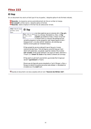 Fitxa 223
El llop
En un document nou escriu el text que hi ha al quadre, i després aplica-hi els formats indicats.

     Recorda: el programa canvia automàticament de línia en arribar al marge.
     Un consell: primer escriu i després aplica el format.
     Recorda: abans d'aplicar el format has de seleccionar el text.


                            El llop
   Títol: mida 20, tipus
   de lletra: Comic
   Sans
                                                 Les dues espècies que es coneixen són: el llop gris,
                           Text: mida 12, tipus
                                                 que viu a Europa, Nordamèrica i Àsia, i el llop
                           de lletra: Comic
                                                 vermell, que només es troba a Texas i al sud-est
                           Sans
                                                 d'Estats Units. La coloració del pelatge sol ser
                            vermella-groguenca o grisa-groguenca, amb taques negres al dors i
                            blanques al pit i a la zona ventral; tanmateix, els individus que
                            habiten al nord poden ser totalment blancs.

                            El llop vermell és una mica més petit que el llop gris i la seva
                            coloració és més fosca. Tots els llops es caracteritzen per tenir
                            dents molt poderoses, cua peluda i pupil·les rodones. És un animal
                            molt sociable; forma grups familiars i sol caçar en ramat, sobretot a
                            l'hivern. Si l'aliment és escàs el llop també s'alimenta de carronya.

                            El llop emet un udol molt característic que és més fàcil d'apreciar
                            durant l'aparellament a l'hivern.

                            Encara que els llops són encara abundants a l'est d'Europa i a Àsia, a
                            Europa occidental les poblacions estan més aïllades i a Nordamèrica
                            el nombre se n'ha reduït molt.


     Guarda el document a la teva carpeta amb el nom “Exercici de Writer 223”.




                                                               33
 