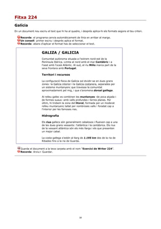 Fitxa 224
Galícia
En un document nou escriu el text que hi ha al quadre, i després aplica-hi els formats segons el teu criteri.

     Recorda: el programa canvia automàticament de línia en arribar al marge.
     Un consell: primer escriu i després aplica el format.
     Recorda: abans d'aplicar el format has de seleccionar el text.


                       GALIZA / GALICIA
                       Comunitat autònoma situada a l'extrem nord-est de la
                       Península Ibèrica. Limita al nord amb el mar Cantàbric i a
                       l'oest amb l'oceà Atlàntic. Al sud, el riu Miño marca part de la
                       seva frontera amb Portugal.

                       Territori i recursos

                       La configuració física de Galícia sol dividir-se en dues grans
                       zones: la Galícia interior i la Galícia costanera, separades per
                       un sistema muntanyenc que travessa la comunitat
                       aproximadament pel mig, i que s'anomena dorsal gallega.

                       Al relleu gallec es combinen les muntanyes -de poca alçada i
                       de formes suaus- amb valls profundes i terres planes. Per
                       últim, hi trobem la zona del litoral, formada per un moderat
                       relleu muntanyenc tallat per nombroses valls i foradat cap a
                       l'interior per les famoses ries.

                       Hidrografia

                       Els rius gallecs són generalment cabalosos i flueixen cap a una
                       de les dues grans vessants: l'atlàntica i la cantàbrica. Els rius
                       de la vessant atlàntica són els més llargs i els que presenten
                       un major cabal.

                       La costa gallega s'estén al llarg de 1.195 km des de la ria de
                       Ribadeo fins a la ria de Guarda.


     Guarda el document a la teva carpeta amb el nom “Exercici de Writer 224”.
     Recorda: Arxiu> Guardar.




                                                       34
 